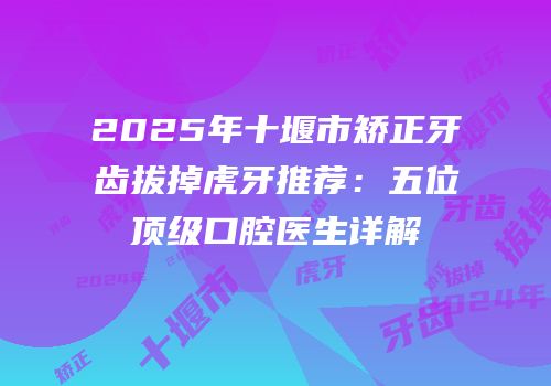 2025年十堰市矫正牙齿拔掉虎牙推荐：五位顶级口腔医生详解