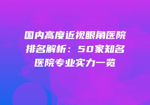 国内高度近视眼角医院排名解析：50家知名医院专业实力一览