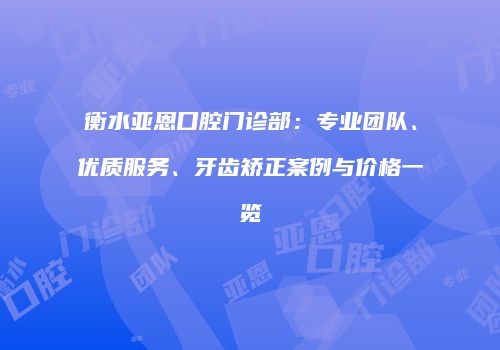衡水亚恩口腔门诊部：专业团队、优质服务、牙齿矫正案例与价格一览