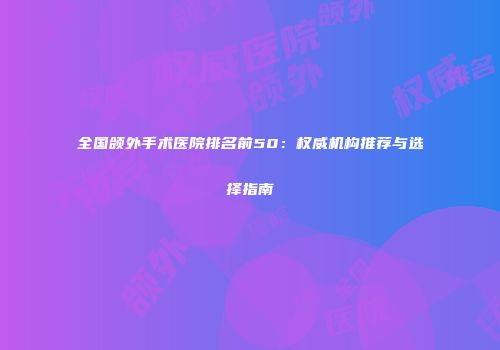全国颌外手术医院排名前50：权威机构推荐与选择指南