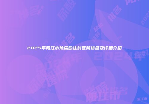 2025年阳江市玻尿酸注射医院排名及详细介绍