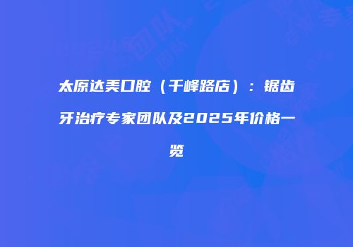 太原达美口腔（千峰路店）：锯齿牙治疗专家团队及2025年价格一览