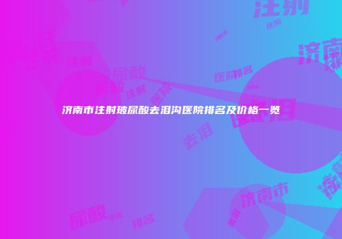 济南市注射玻尿酸去泪沟医院排名及价格一览