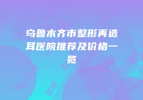 乌鲁木齐市整形再造耳医院推荐及价格一览