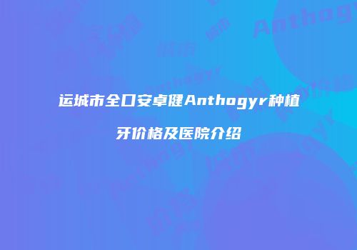 运城市全口安卓健Anthogyr种植牙价格及医院介绍
