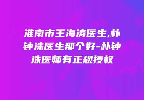 淮南市王海涛医生,朴钟洙医生那个好-朴钟洙医师有正规授权