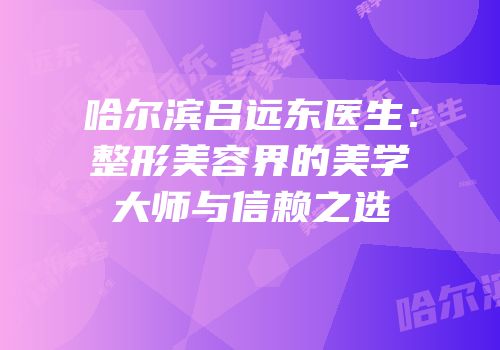 哈尔滨吕远东医生：整形美容界的美学大师与信赖之选