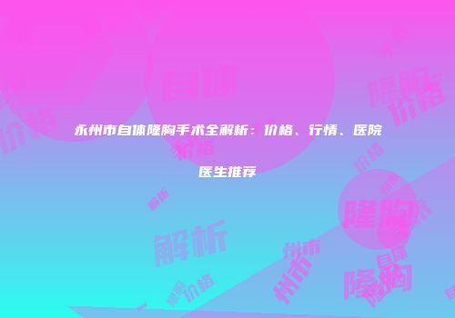 永州市自体隆胸手术全解析：价格、行情、医院医生推荐