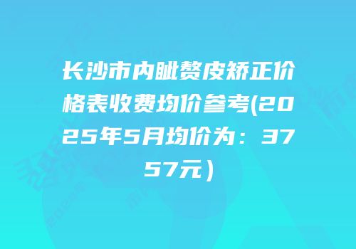 长沙市内眦赘皮矫正价格表收费均价参考(2025年5月均价为：3757元）