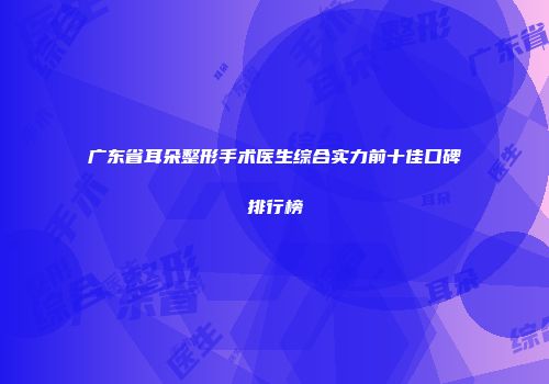 广东省耳朵整形手术医生综合实力前十佳口碑排行榜