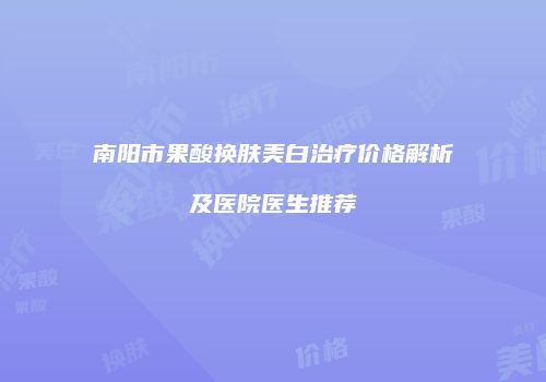 南阳市果酸换肤美白治疗价格解析及医院医生推荐