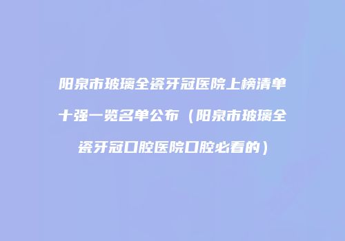 阳泉市玻璃全瓷牙冠医院上榜清单十强一览名单公布（阳泉市玻璃全瓷牙冠口腔医院口腔必看的）
