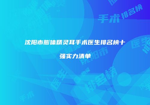 沈阳市膨体精灵耳手术医生排名榜十强实力清单