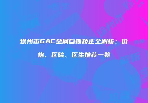 徐州市GAC金属自锁矫正全解析：价格、医院、医生推荐一览