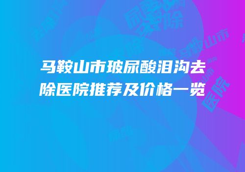 马鞍山市玻尿酸泪沟去除医院推荐及价格一览