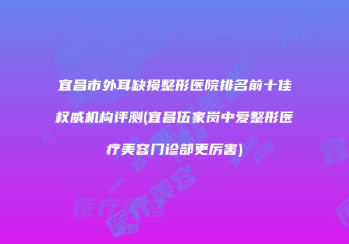 宜昌市外耳缺损整形医院排名前十佳权威机构评测(宜昌伍家岗中爱整形医疗美容门诊部更厉害)
