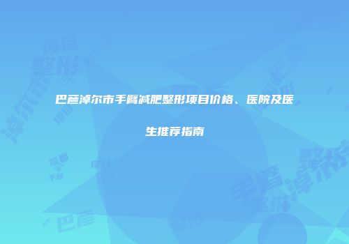 巴彦淖尔市手臂减肥整形项目价格、医院及医生推荐指南