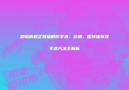 邵阳市矫正耳朵畸形手术：价格、医院推荐及手术方法全解析