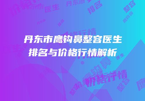 丹东市鹰钩鼻整容医生排名与价格行情解析