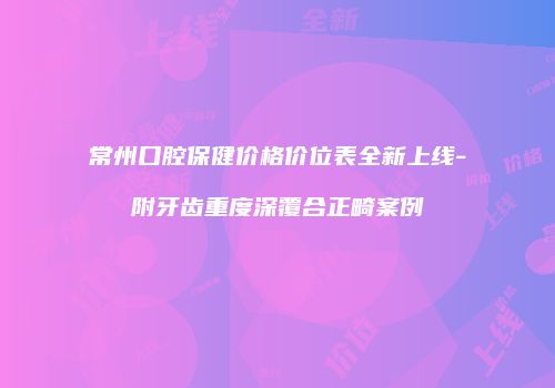 常州口腔保健价格价位表全新上线-附牙齿重度深覆合正畸案例