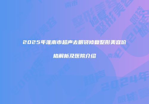 2025年淮南市超声去眼袋修复整形美容价格解析及医院介绍