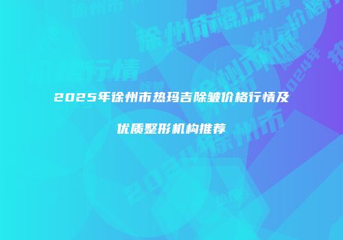 2025年徐州市热玛吉除皱价格行情及优质整形机构推荐