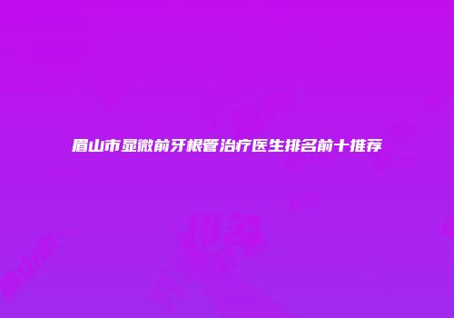 眉山市显微前牙根管治疗医生排名前十推荐