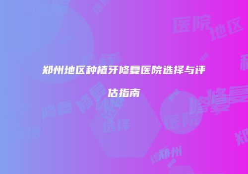 郑州地区种植牙修复医院选择与评估指南