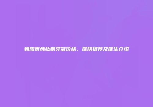 朝阳市纯钛钢牙冠价格、医院推荐及医生介绍
