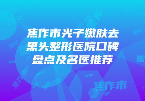 焦作市光子嫩肤去黑头整形医院口碑盘点及名医推荐