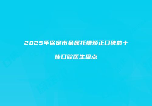 2025年保定市金属托槽矫正口碑前十佳口腔医生盘点