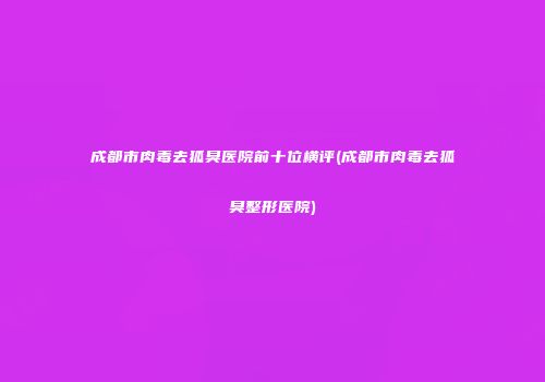成都市肉毒去狐臭医院前十位横评(成都市肉毒去狐臭整形医院)