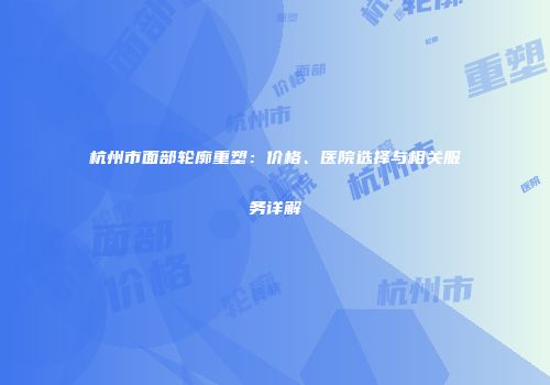 杭州市面部轮廓重塑：价格、医院选择与相关服务详解
