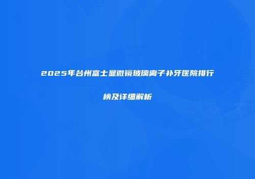 2025年台州富士显微镜玻璃离子补牙医院排行榜及详细解析