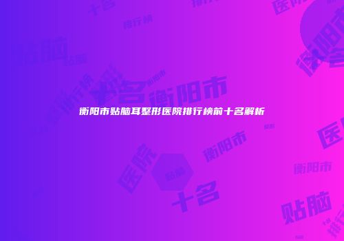 衡阳市贴脑耳整形医院排行榜前十名解析