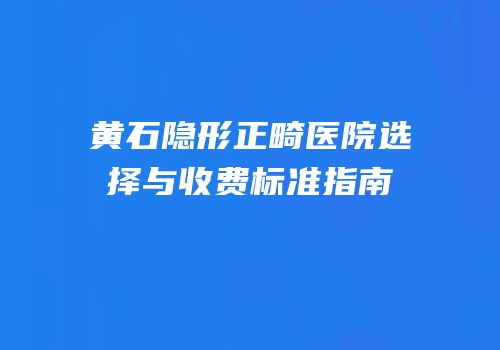 黄石隐形正畸医院选择与收费标准指南