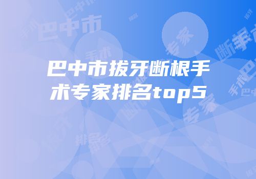 巴中市拔牙断根手术专家排名top5