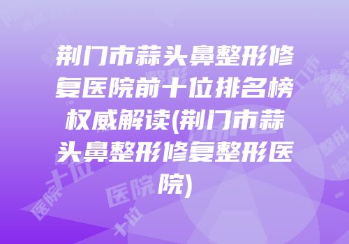 荆门市蒜头鼻整形修复医院前十位排名榜权威解读(荆门市蒜头鼻整形修复整形医院)
