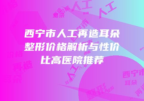 西宁市人工再造耳朵整形价格解析与性价比高医院推荐