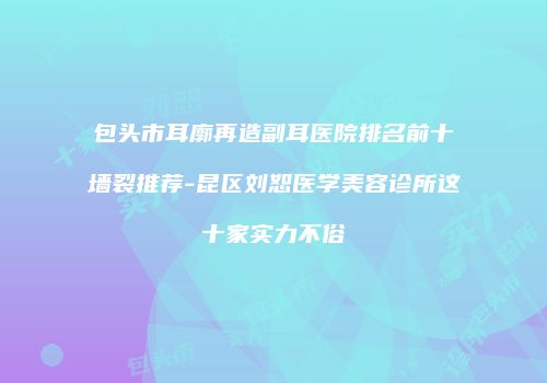 包头市耳廓再造副耳医院排名前十墙裂推荐-昆区刘恕医学美容诊所这十家实力不俗