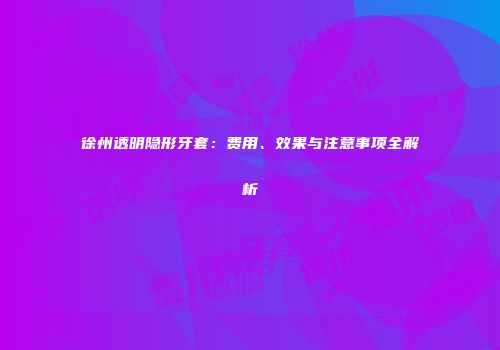 徐州透明隐形牙套：费用、效果与注意事项全解析