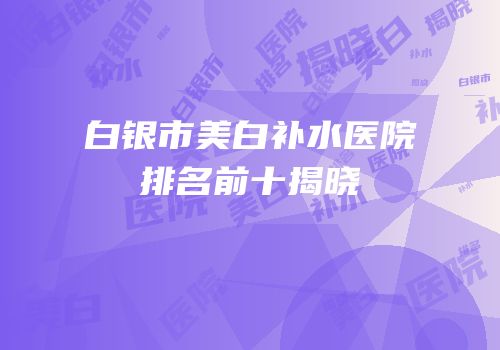 白银市美白补水医院排名前十揭晓