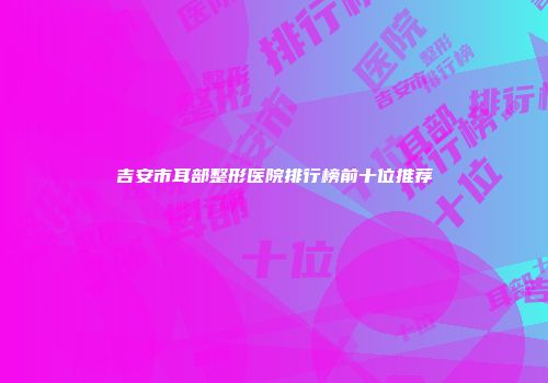 吉安市耳部整形医院排行榜前十位推荐