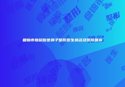 盘锦市玻尿酸垫鼻子整形医生排名及医院推荐