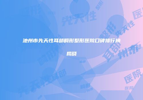 池州市先天性耳部畸形整形医院口碑排行榜揭晓