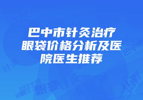 巴中市针灸治疗眼袋价格分析及医院医生推荐