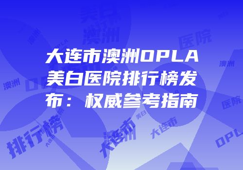 大连市澳洲OPLA美白医院排行榜发布：权威参考指南