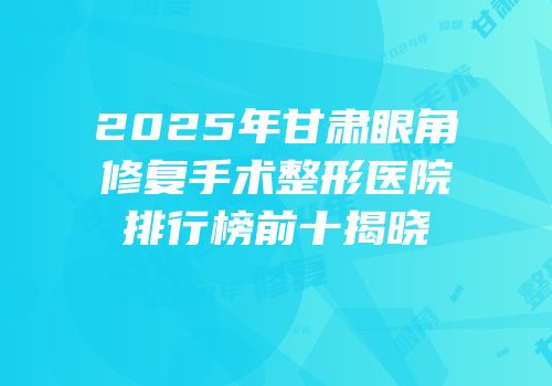 2025年甘肃眼角修复手术整形医院排行榜前十揭晓