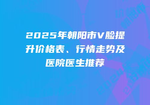 2025年朝阳市V脸提升价格表、行情走势及医院医生推荐