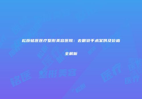 松原铭医医疗整形美容医院：去眼袋手术案例及价格全解析